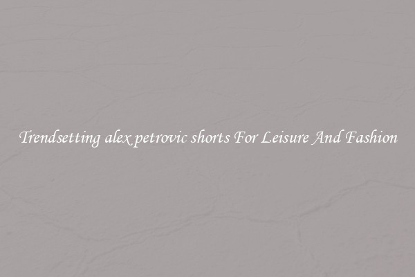 Trendsetting alex petrovic shorts For Leisure And Fashion