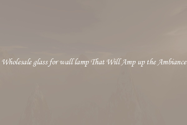 Wholesale glass for wall lamp That Will Amp up the Ambiance